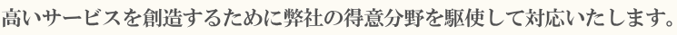 高いサービスを創造するために弊社の得意分野を駆使して対応いたします。