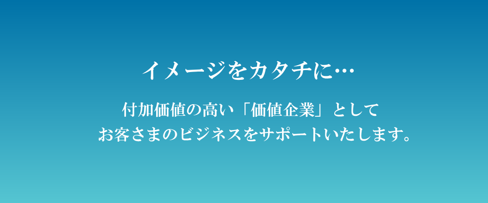 イメージをカタチに…付加価値の高い「価値企業」としてお客さまのビジネスをサポートいたします。